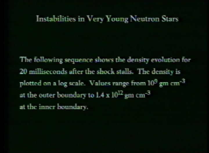 Video slate image reads "Instabilities in Very Young Neutron StarsThe following sequence shows the density evolution for 20 milliseconds after the shock stalls.  The density is plotted on a log scale.  Values range from 109 gm cm-3 at the outer boundary to 1.4 x 1012 gm cm-3 at the inner boundary."